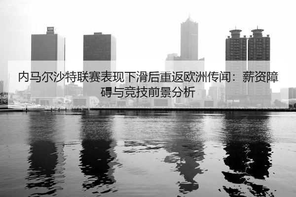 内马尔沙特联赛表现下滑后重返欧洲传闻：薪资障碍与竞技前景分析